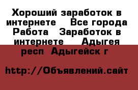 Хороший заработок в интернете. - Все города Работа » Заработок в интернете   . Адыгея респ.,Адыгейск г.